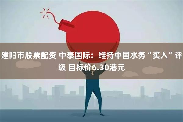 建阳市股票配资 中泰国际：维持中国水务“买入”评级 目标价6.30港元