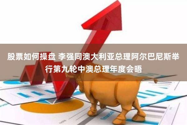 股票如何操盘 李强同澳大利亚总理阿尔巴尼斯举行第九轮中澳总理年度会晤