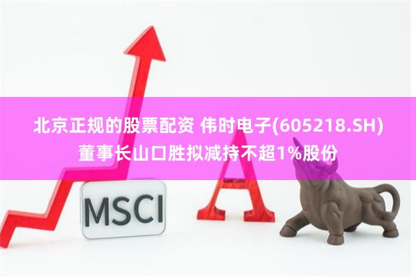 北京正规的股票配资 伟时电子(605218.SH)董事长山口胜拟减持不超1%股份