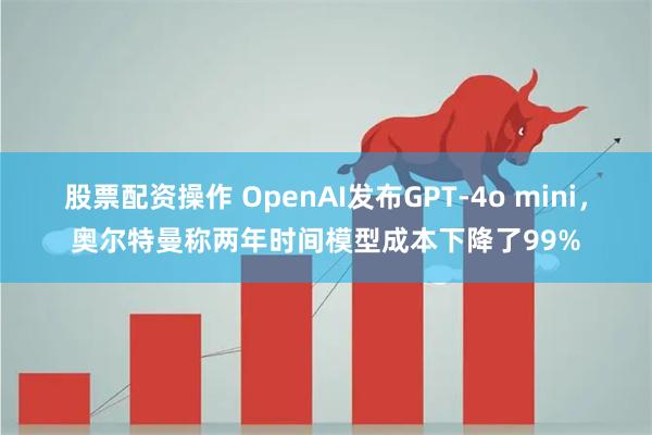 股票配资操作 OpenAI发布GPT-4o mini，奥尔特曼称两年时间模型成本下降了99%