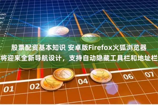 股票配资基本知识 安卓版Firefox火狐浏览器将迎来全新导航设计，支持自动隐藏工具栏和地址栏