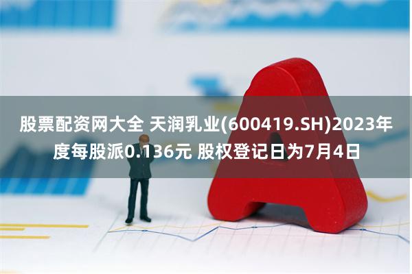 股票配资网大全 天润乳业(600419.SH)2023年度每股派0.136元 股权登记日为7月4日