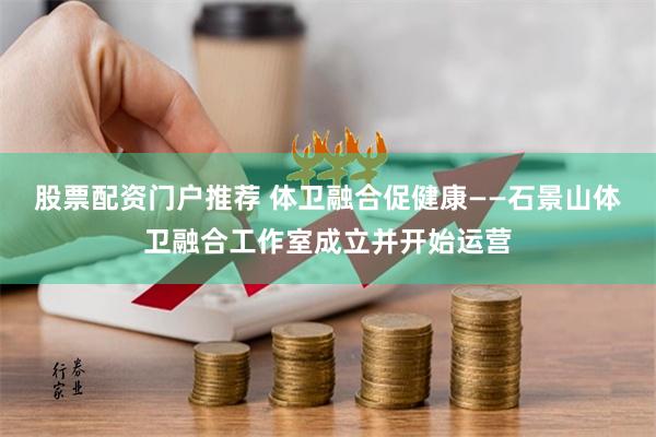 股票配资门户推荐 体卫融合促健康——石景山体卫融合工作室成立并开始运营