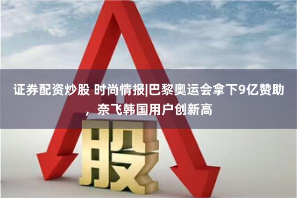 证券配资炒股 时尚情报|巴黎奥运会拿下9亿赞助，奈飞韩国用户创新高