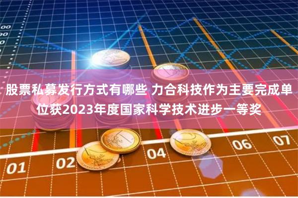 股票私募发行方式有哪些 力合科技作为主要完成单位获2023年度国家科学技术进步一等奖