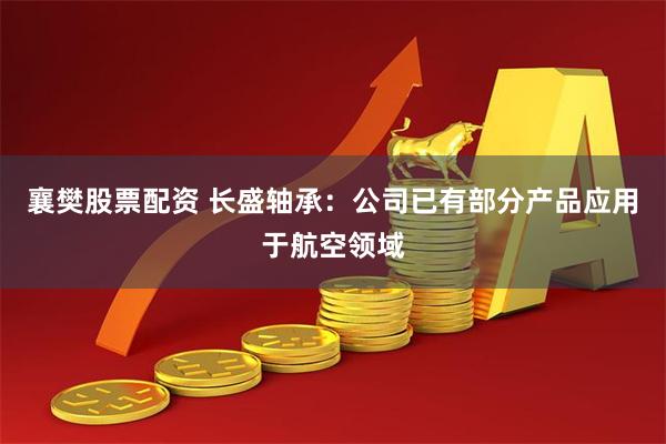 襄樊股票配资 长盛轴承：公司已有部分产品应用于航空领域