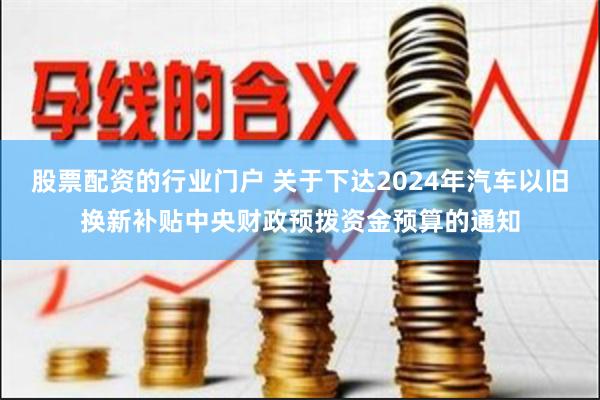 股票配资的行业门户 关于下达2024年汽车以旧换新补贴中央财政预拨资金预算的通知