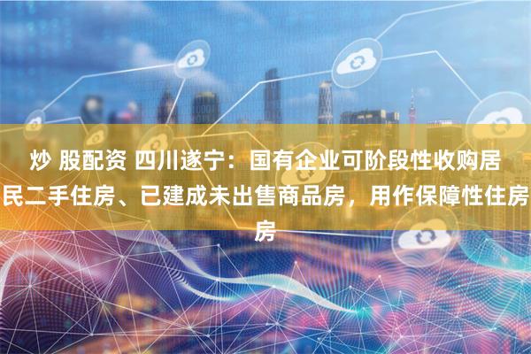 炒 股配资 四川遂宁：国有企业可阶段性收购居民二手住房、已建成未出售商品房，用作保障性住房