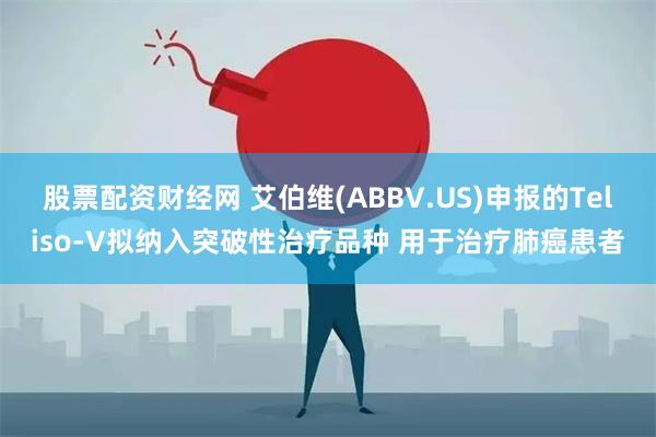 股票配资财经网 艾伯维(ABBV.US)申报的Teliso-V拟纳入突破性治疗品种 用于治疗肺癌患者