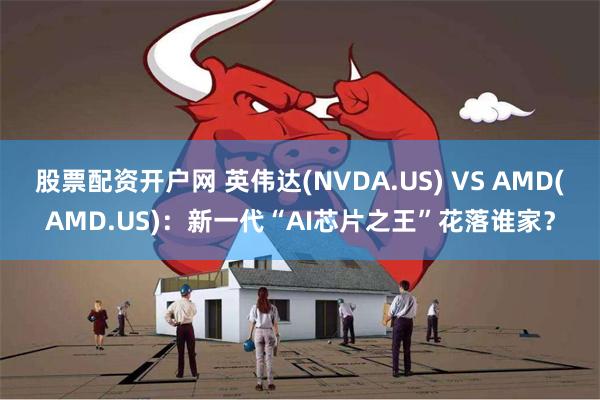 股票配资开户网 英伟达(NVDA.US) VS AMD(AMD.US)：新一代“AI芯片之王”花落谁家？