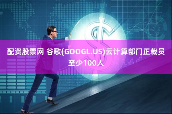 配资股票网 谷歌(GOOGL.US)云计算部门正裁员至少100人