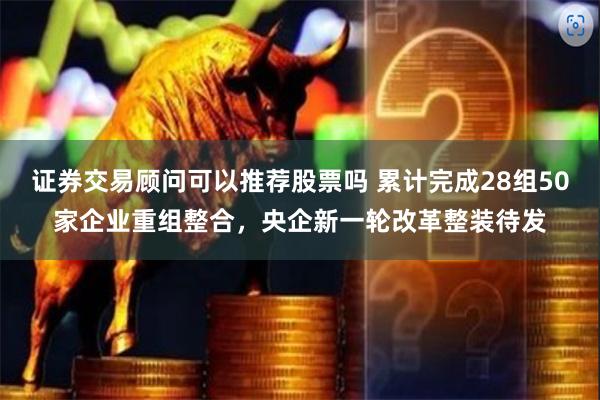 证券交易顾问可以推荐股票吗 累计完成28组50家企业重组整合，央企新一轮改革整装待发