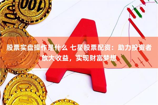 股票实盘操作是什么 七星股票配资：助力投资者放大收益，实现财富梦想