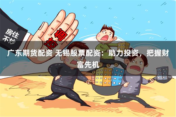 广东期货配资 无锡股票配资：助力投资，把握财富先机