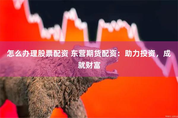 怎么办理股票配资 东营期货配资：助力投资，成就财富