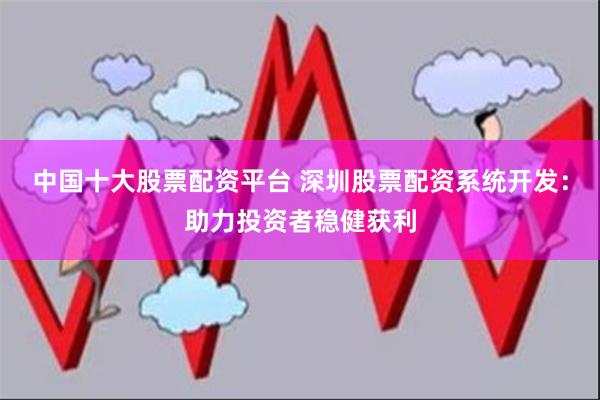 中国十大股票配资平台 深圳股票配资系统开发：助力投资者稳健获利