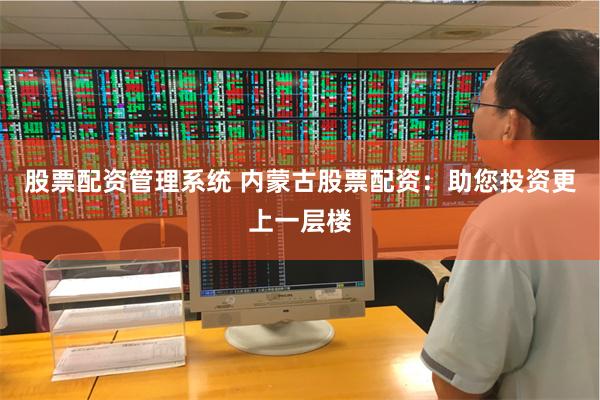 股票配资管理系统 内蒙古股票配资：助您投资更上一层楼