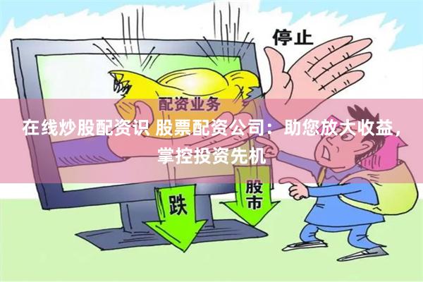 在线炒股配资识 股票配资公司：助您放大收益，掌控投资先机