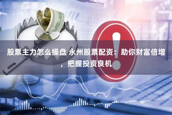 股票主力怎么操盘 永州股票配资：助你财富倍增，把握投资良机