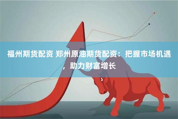 福州期货配资 郑州原油期货配资：把握市场机遇，助力财富增长