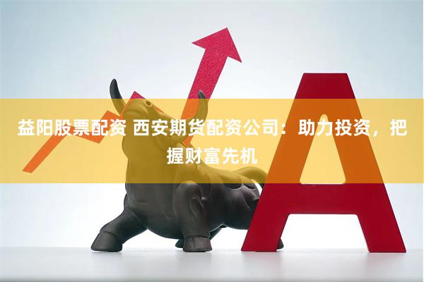 益阳股票配资 西安期货配资公司：助力投资，把握财富先机