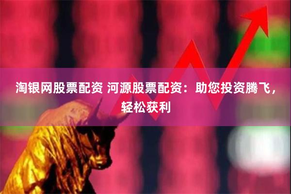 淘银网股票配资 河源股票配资：助您投资腾飞，轻松获利