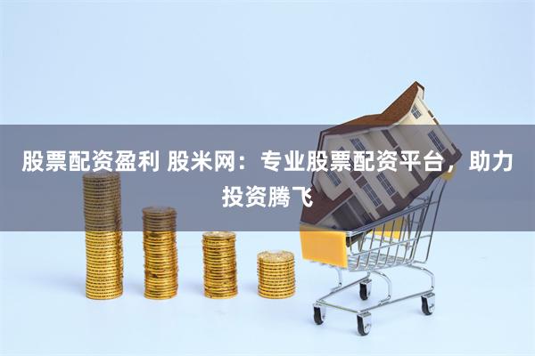股票配资盈利 股米网：专业股票配资平台，助力投资腾飞
