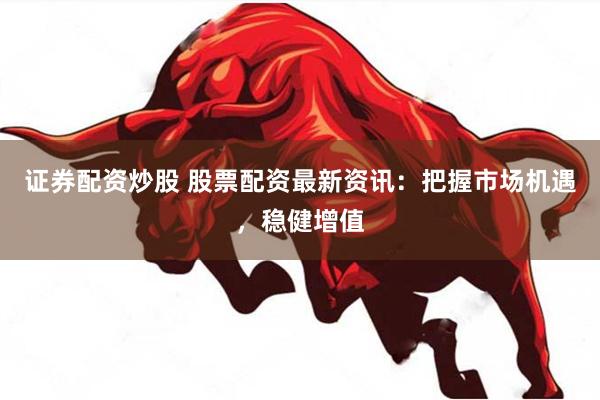 证券配资炒股 股票配资最新资讯：把握市场机遇，稳健增值