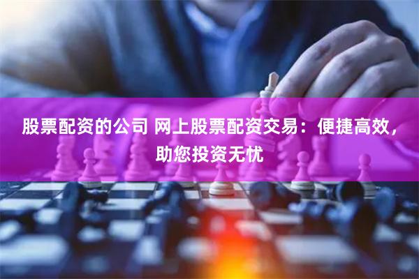 股票配资的公司 网上股票配资交易：便捷高效，助您投资无忧