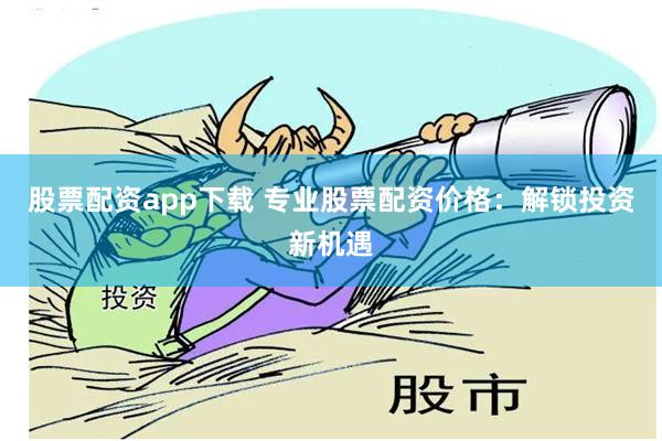股票配资app下载 专业股票配资价格：解锁投资新机遇